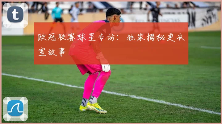 欧冠联赛球星专访：独家揭秘更衣室故事