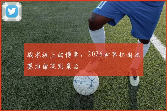 战术板上的博弈,2026世界杯淘汰赛谁能笑到最后