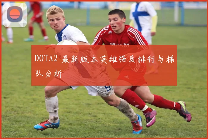 DOTA2 最新版本英雄强度排行与梯队分析