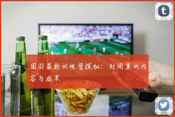 国羽最新训练营探秘：封闭集训内容与成果