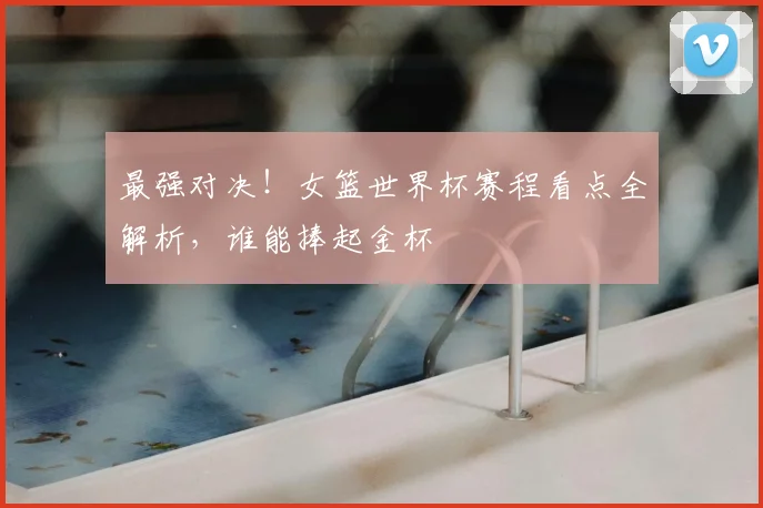 最强对决!女篮世界杯赛程看点全解析,谁能捧起金杯