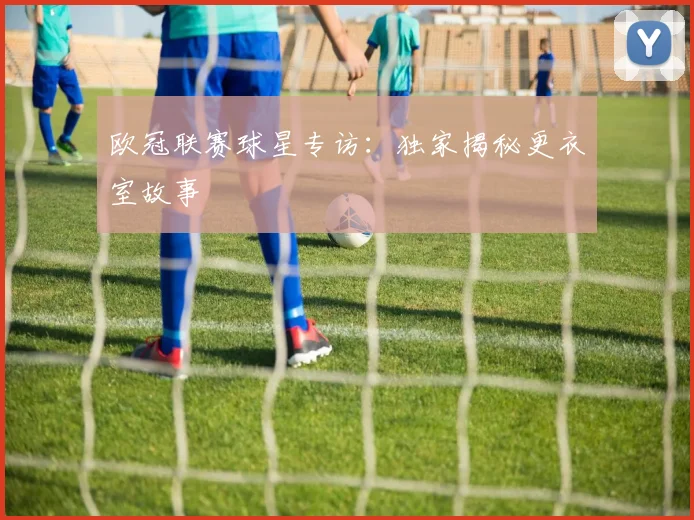 欧冠联赛球星专访：独家揭秘更衣室故事