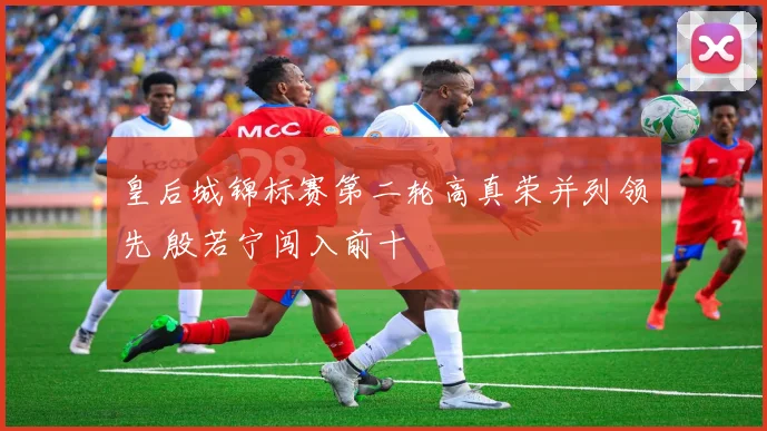 皇后城锦标赛第二轮高真荣并列领先 殷若宁闯入前十