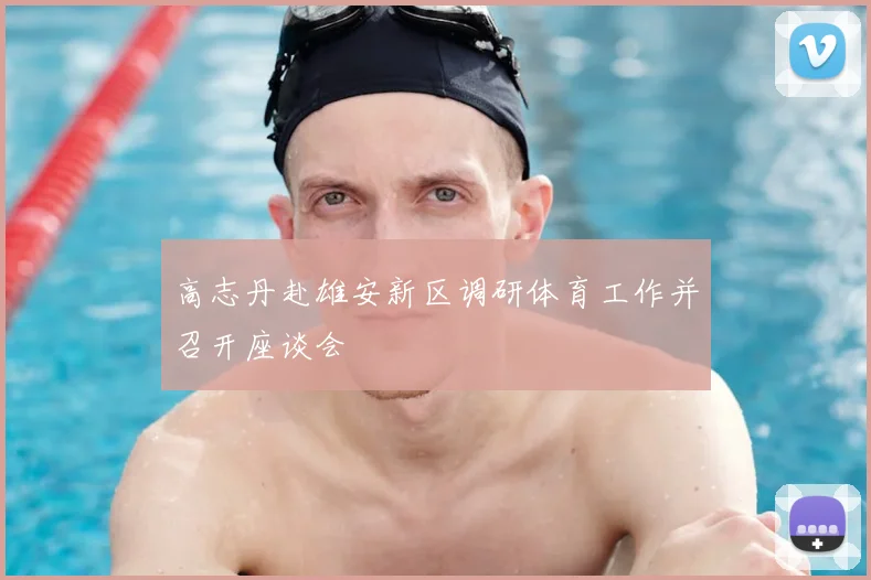 高志丹赴雄安新区调研体育工作并召开座谈会