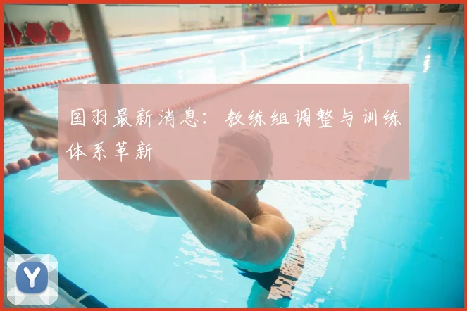 国羽最新消息：教练组调整与训练体系革新