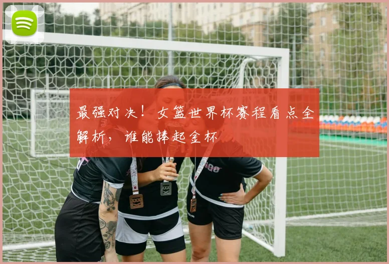 最强对决!女篮世界杯赛程看点全解析,谁能捧起金杯