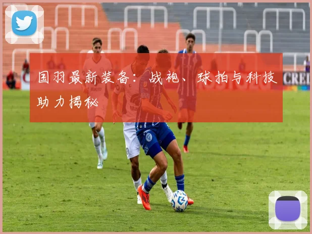 国羽最新装备：战袍、球拍与科技助力揭秘