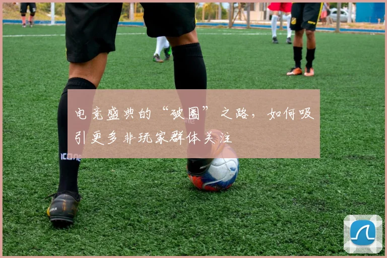 电竞盛典的“破圈”之路，如何吸引更多非玩家群体关注
