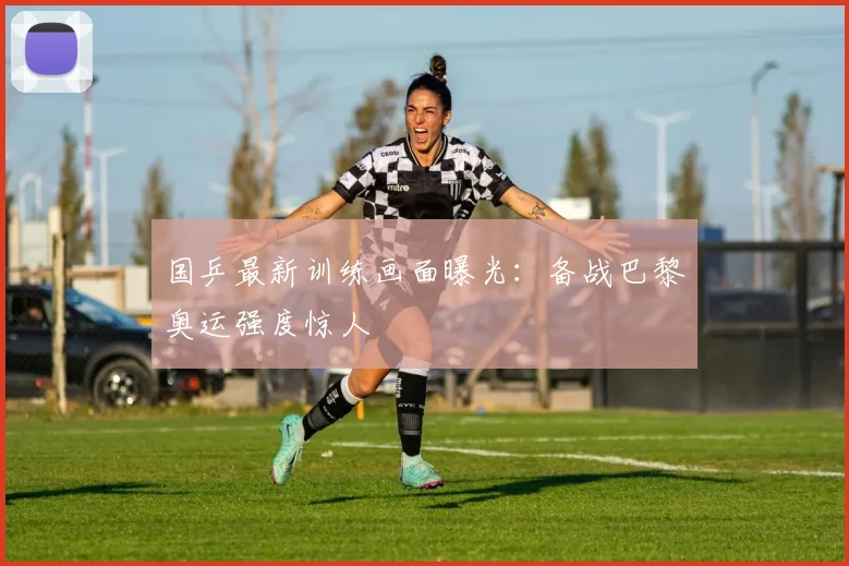 国乒最新训练画面曝光:备战巴黎奥运强度惊人