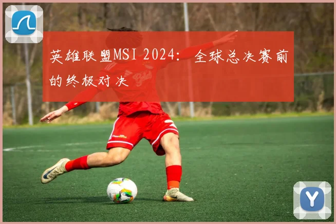 英雄联盟MSI 2024：全球总决赛前的终极对决