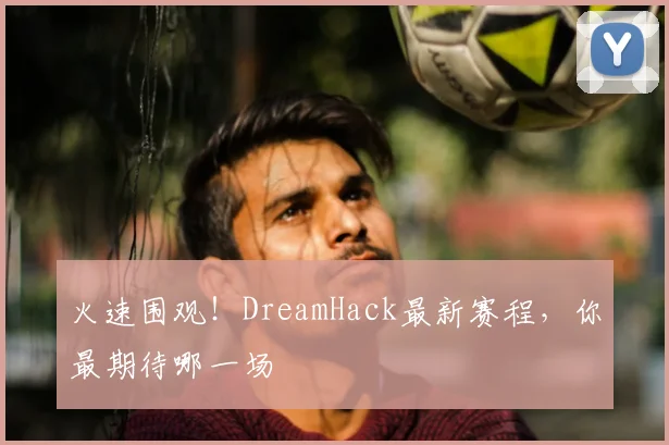火速围观!DreamHack最新赛程,你最期待哪一场