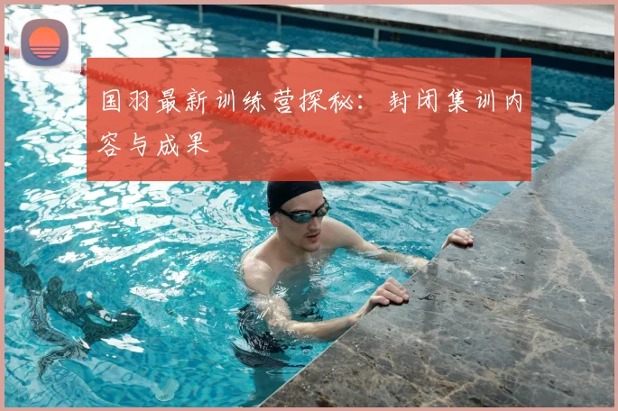 国羽最新训练营探秘:封闭集训内容与成果