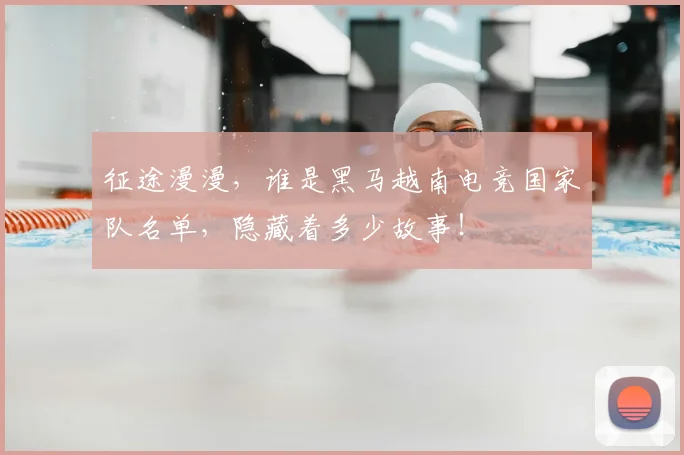 征途漫漫,谁是黑马越南电竞国家队名单,隐藏着多少故事!