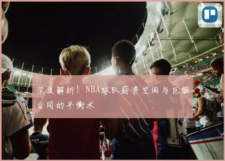 深度解析!NBA球队薪资空间与巨额合同的平衡术