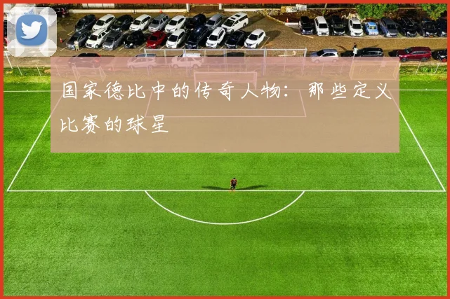 国家德比中的传奇人物：那些定义比赛的球星