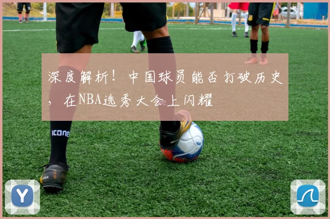 深度解析!中国球员能否打破历史,在NBA选秀大会上闪耀